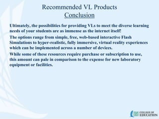 Recommended VL Products
Conclusion
Ultimately, the possibilities for providing VLs to meet the diverse learning
needs of your students are as immense as the internet itself!
The options range from simple, free, web-based interactive Flash
Simulations to hyper-realistic, fully immersive, virtual reality experiences
which can be implemented across a number of devices.
While some of these resources require purchase or subscription to use,
this amount can pale in comparison to the expense for new laboratory
equipment or facilities.
 