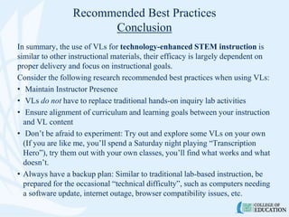 Recommended Best Practices
Conclusion
In summary, the use of VLs for technology-enhanced STEM instruction is
similar to other instructional materials, their efficacy is largely dependent on
proper delivery and focus on instructional goals.
Consider the following research recommended best practices when using VLs:
• Maintain Instructor Presence
• VLs do not have to replace traditional hands-on inquiry lab activities
• Ensure alignment of curriculum and learning goals between your instruction
and VL content
• Don’t be afraid to experiment: Try out and explore some VLs on your own
(If you are like me, you’ll spend a Saturday night playing “Transcription
Hero”), try them out with your own classes, you’ll find what works and what
doesn’t.
• Always have a backup plan: Similar to traditional lab-based instruction, be
prepared for the occasional “technical difficulty”, such as computers needing
a software update, internet outage, browser compatibility issues, etc.
 