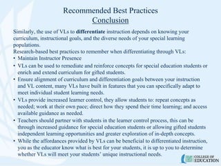 Recommended Best Practices
Conclusion
Similarly, the use of VLs to differentiate instruction depends on knowing your
curriculum, instructional goals, and the diverse needs of your special learning
populations.
Research-based best practices to remember when differentiating through VLs:
• Maintain Instructor Presence
• VLs can be used to remediate and reinforce concepts for special education students or
enrich and extend curriculum for gifted students.
• Ensure alignment of curriculum and differentiation goals between your instruction
and VL content, many VLs have built in features that you can specifically adapt to
meet individual student learning needs.
• VLs provide increased learner control, they allow students to: repeat concepts as
needed; work at their own pace; direct how they spend their time learning; and access
available guidance as needed.
• Teachers should partner with students in the learner control process, this can be
through increased guidance for special education students or allowing gifted students
independent learning opportunities and greater exploration of in-depth concepts.
• While the affordances provided by VLs can be beneficial to differentiated instruction,
you as the educator know what is best for your students, it is up to you to determine
whether VLs will meet your students’ unique instructional needs.
 