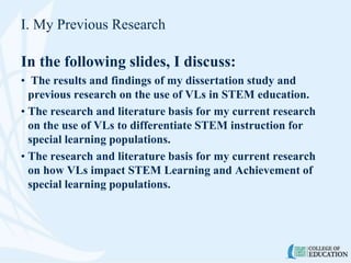 I. My Previous Research
In the following slides, I discuss:
• The results and findings of my dissertation study and
previous research on the use of VLs in STEM education.
• The research and literature basis for my current research
on the use of VLs to differentiate STEM instruction for
special learning populations.
• The research and literature basis for my current research
on how VLs impact STEM Learning and Achievement of
special learning populations.
 