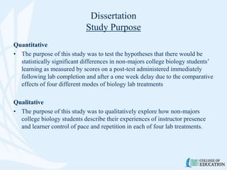 Dissertation
Study Purpose
Quantitative
• The purpose of this study was to test the hypotheses that there would be
statistically significant differences in non-majors college biology students’
learning as measured by scores on a post-test administered immediately
following lab completion and after a one week delay due to the comparative
effects of four different modes of biology lab treatments
Qualitative
• The purpose of this study was to qualitatively explore how non-majors
college biology students describe their experiences of instructor presence
and learner control of pace and repetition in each of four lab treatments.
 