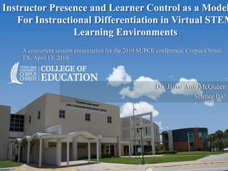 Dr. Jaime Ann McQueen
Science Ink!
A concurrent session presentation for the 2019 SUPCE conference, Corpus Christi,
TX, April 13, 2019.
Instructor Presence and Learner Control as a Model
For Instructional Differentiation in Virtual STEM
Learning Environments
 