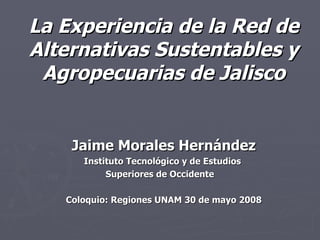 La Experiencia de la Red de Alternativas Sustentables y Agropecuarias de Jalisco Jaime Morales Hernández Instituto Tecnológico y de Estudios  Superiores de Occidente  Coloquio: Regiones UNAM 30 de mayo 2008 