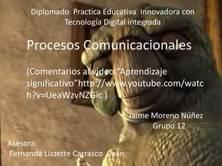 Diplomado Practica Educativa Innovadora con
Tecnología Digital integrada

Procesos Comunicacionales
(Comentarios al video “Aprendizaje
significativo”http://www.youtube.com/watc
h?v=UeaWzvNZGic )
Jaime Moreno Núñez
Grupo 12

Asesora:
Fernanda Lizzette Carrasco Colín

 
