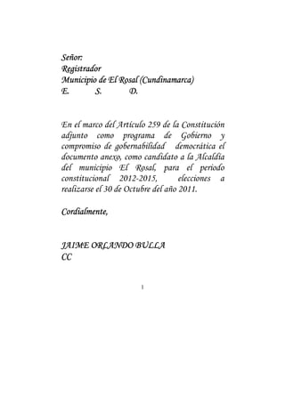 1
Señor:Señor:Señor:Señor:
RegistradorRegistradorRegistradorRegistrador
MMMMunicipio de El Rosalunicipio de El Rosalunicipio de El Rosalunicipio de El Rosal (Cundinamarca)(Cundinamarca)(Cundinamarca)(Cundinamarca)
E.E.E.E. S.S.S.S. D.D.D.D.
En el marco del Artículo 259 de la Constitución
adjunto como programa de Gobierno y
compromiso de gobernabilidad democrática el
documento anexo, como candidato a la Alcaldía
del municipio El Rosal, para el periodo
constitucional 2012-2015, elecciones a
realizarse el 30 de Octubre del año 2011.
Cordialmente,Cordialmente,Cordialmente,Cordialmente,
JAIME ORLANDO BULLAJAIME ORLANDO BULLAJAIME ORLANDO BULLAJAIME ORLANDO BULLA
CCCCCCCC
 