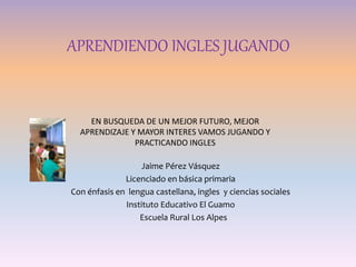 APRENDIENDO INGLES JUGANDO
Jaime Pérez Vásquez
Licenciado en básica primaria
Con énfasis en lengua castellana, ingles y ciencias sociales
Instituto Educativo El Guamo
Escuela Rural Los Alpes
EN BUSQUEDA DE UN MEJOR FUTURO, MEJOR
APRENDIZAJE Y MAYOR INTERES VAMOS JUGANDO Y
PRACTICANDO INGLES
 