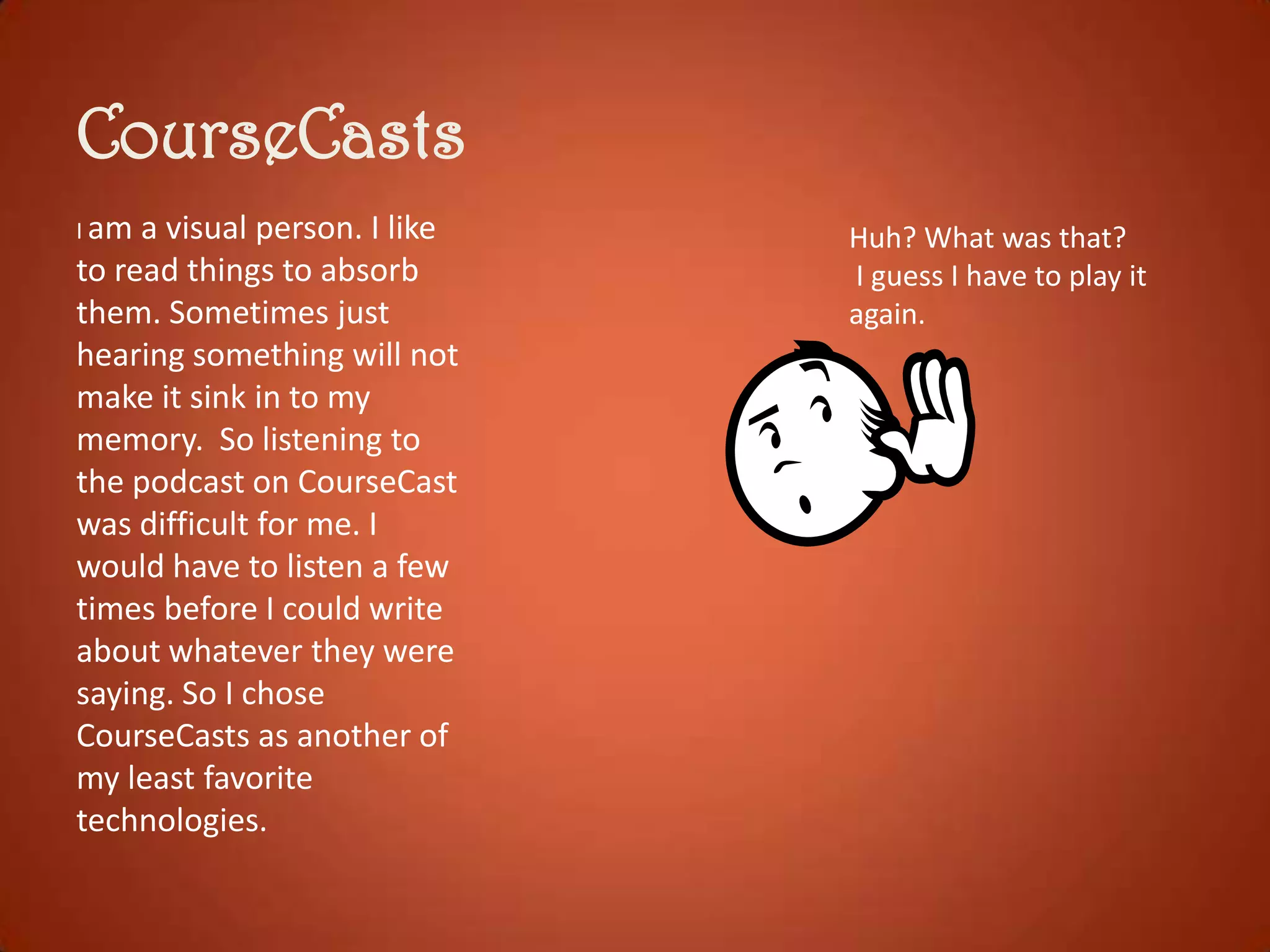 CourseCasts
I am

a visual person. I like
to read things to absorb
them. Sometimes just
hearing something will not
make it sink in to my
memory. So listening to
the podcast on CourseCast
was difficult for me. I
would have to listen a few
times before I could write
about whatever they were
saying. So I chose
CourseCasts as another of
my least favorite
technologies.

Huh? What was that?
I guess I have to play it
again.

 