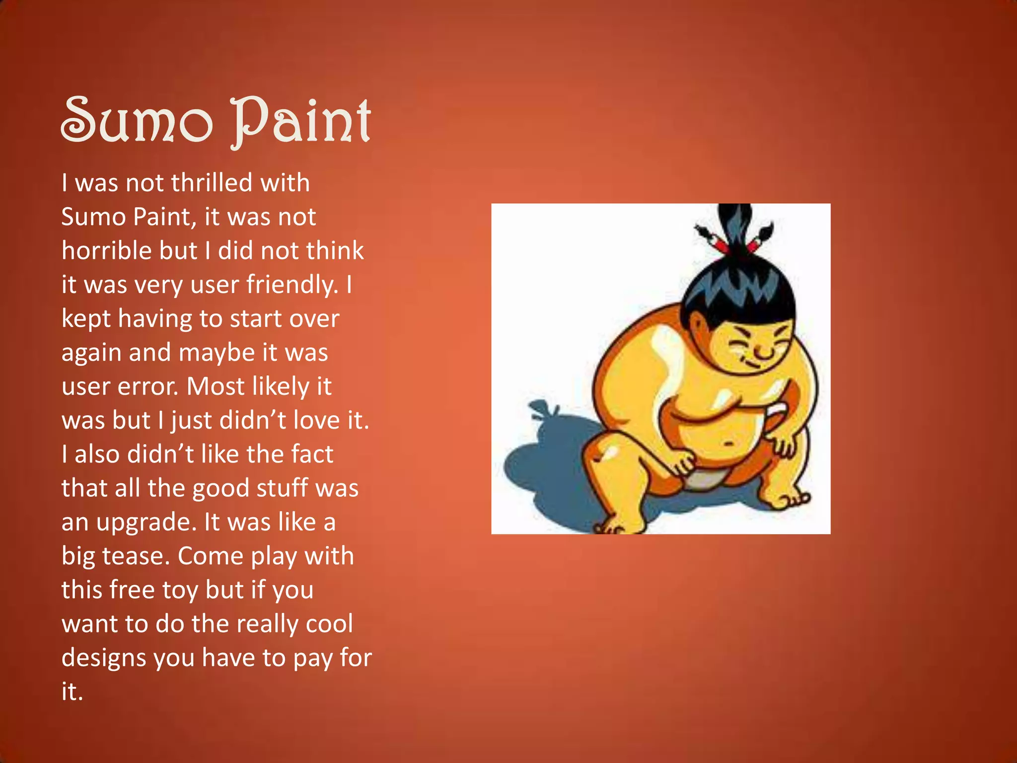 Sumo Paint
I was not thrilled with
Sumo Paint, it was not
horrible but I did not think
it was very user friendly. I
kept having to start over
again and maybe it was
user error. Most likely it
was but I just didn’t love it.
I also didn’t like the fact
that all the good stuff was
an upgrade. It was like a
big tease. Come play with
this free toy but if you
want to do the really cool
designs you have to pay for
it.

 