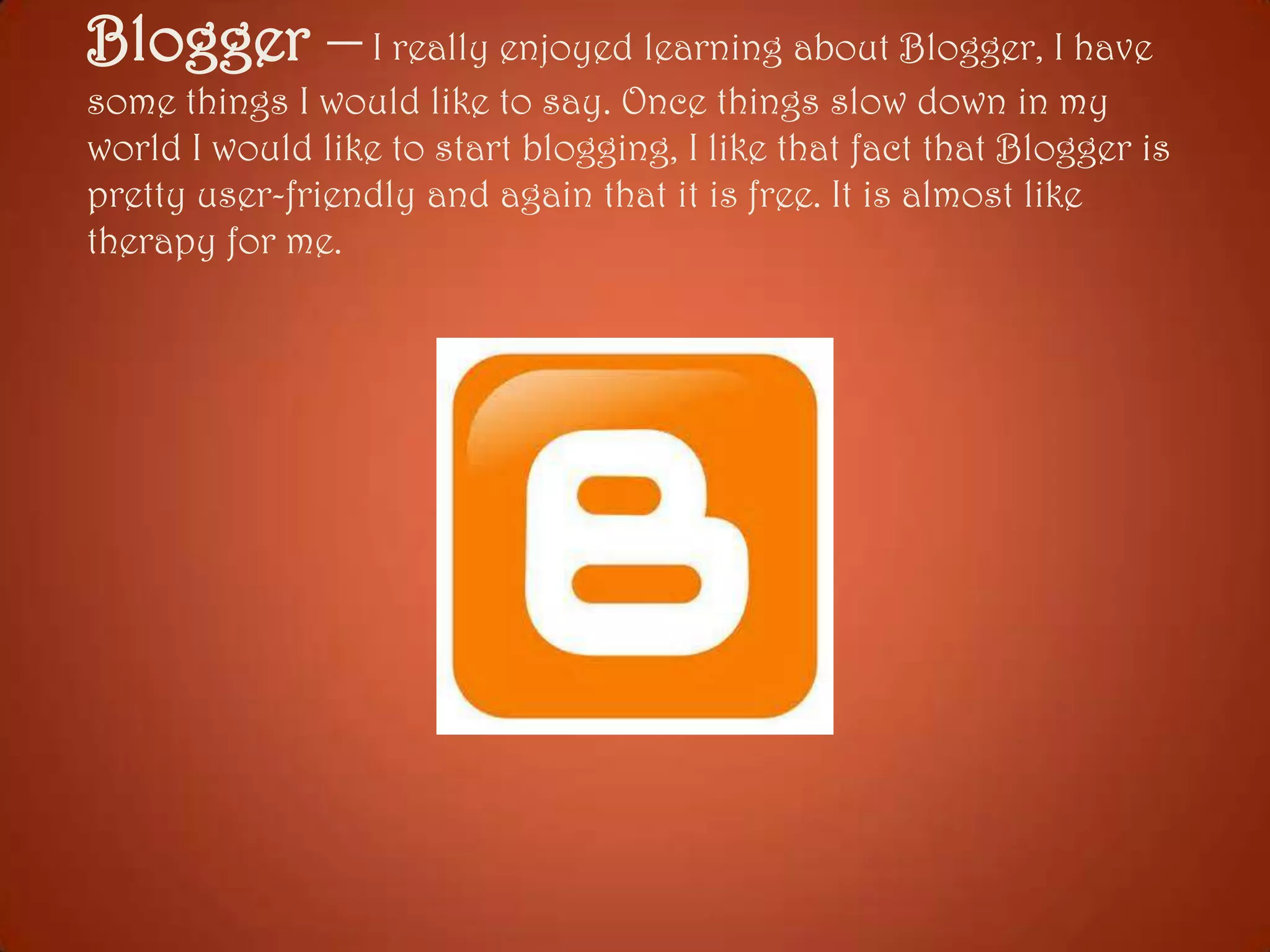 Blogger – I really enjoyed learning about Blogger, I have
some things I would like to say. Once things slow down in my
world I would like to start blogging, I like that fact that Blogger is
pretty user-friendly and again that it is free. It is almost like
therapy for me.

 