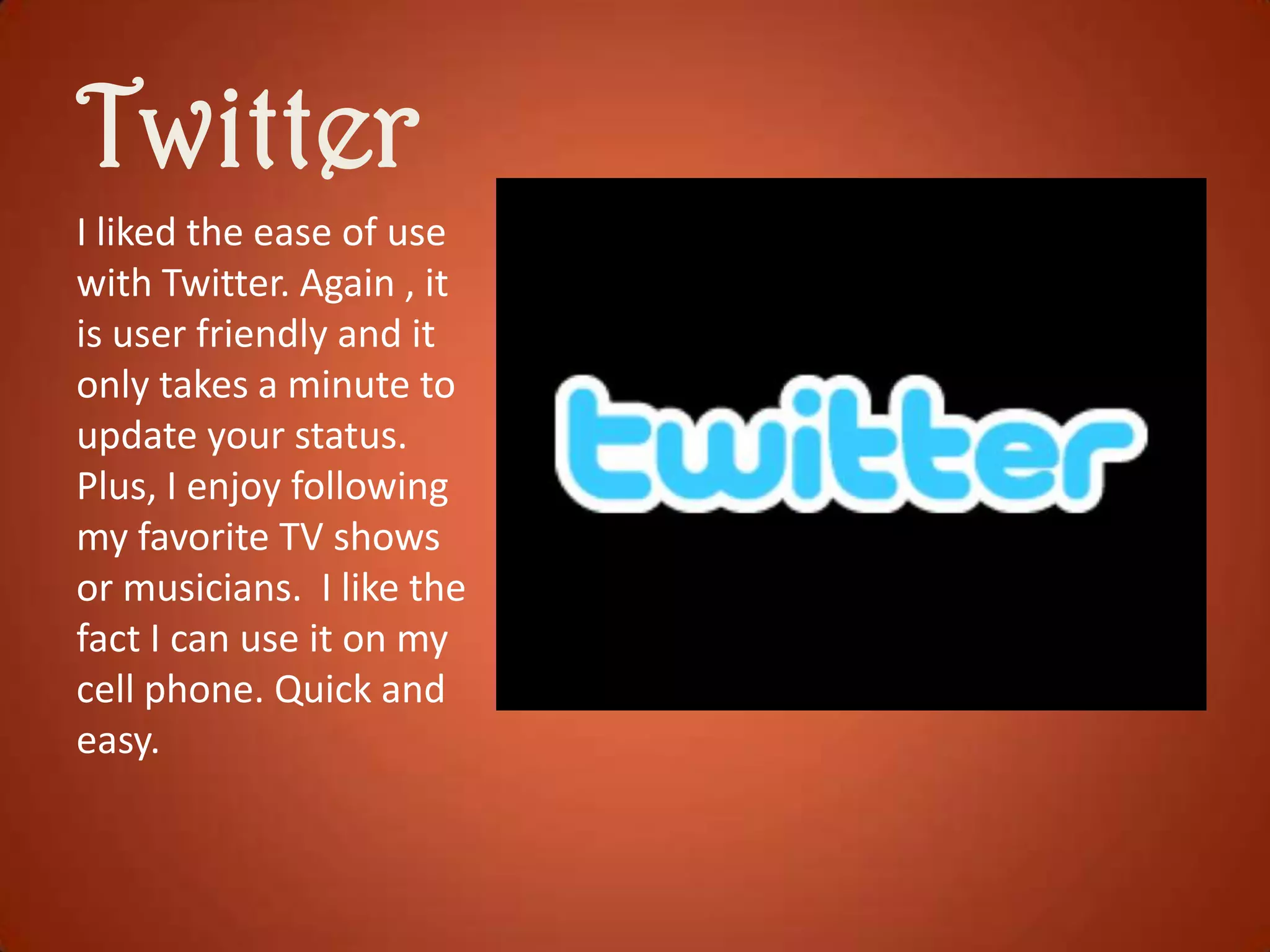Twitter
I liked the ease of use
with Twitter. Again , it
is user friendly and it
only takes a minute to
update your status.
Plus, I enjoy following
my favorite TV shows
or musicians. I like the
fact I can use it on my
cell phone. Quick and
easy.

 