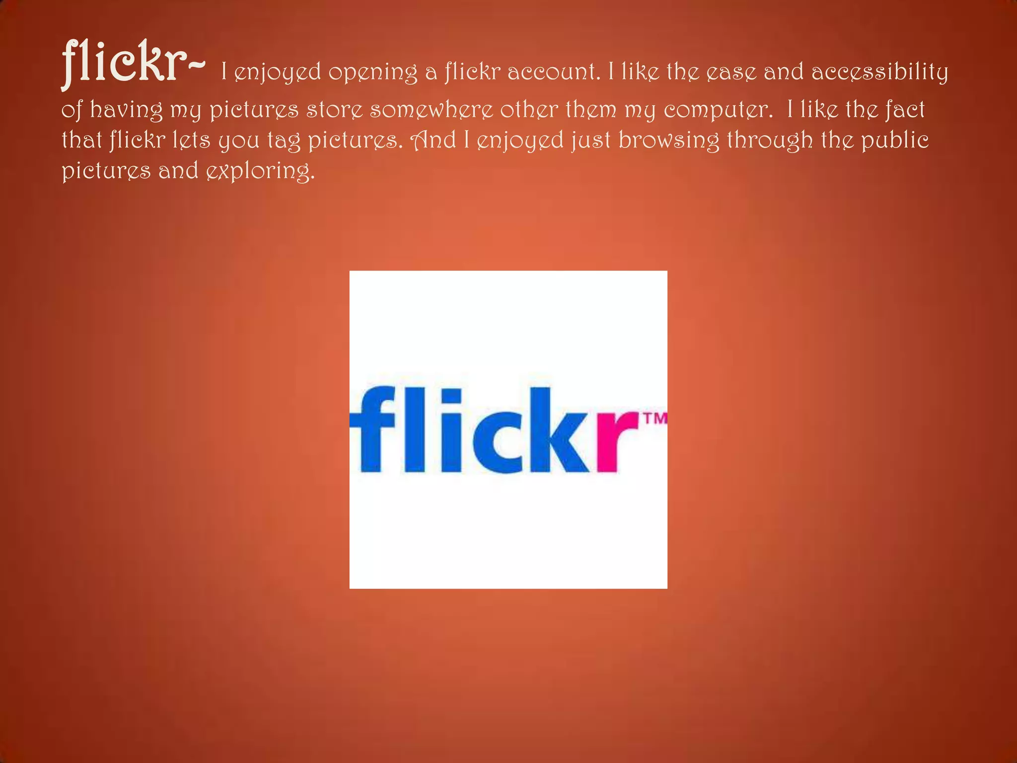 flickr- I enjoyed opening a flickr account. I like the ease and accessibility
of having my pictures store somewhere other them my computer. I like the fact
that flickr lets you tag pictures. And I enjoyed just browsing through the public
pictures and exploring.

 