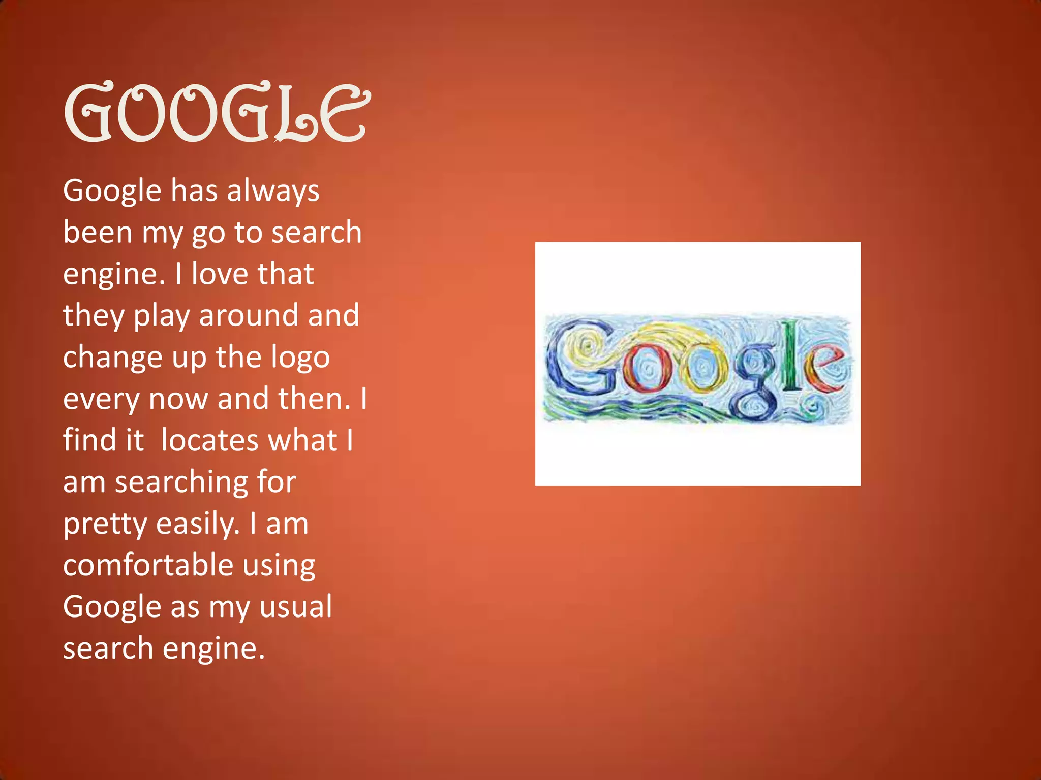 GOOGLE
Google has always
been my go to search
engine. I love that
they play around and
change up the logo
every now and then. I
find it locates what I
am searching for
pretty easily. I am
comfortable using
Google as my usual
search engine.

 