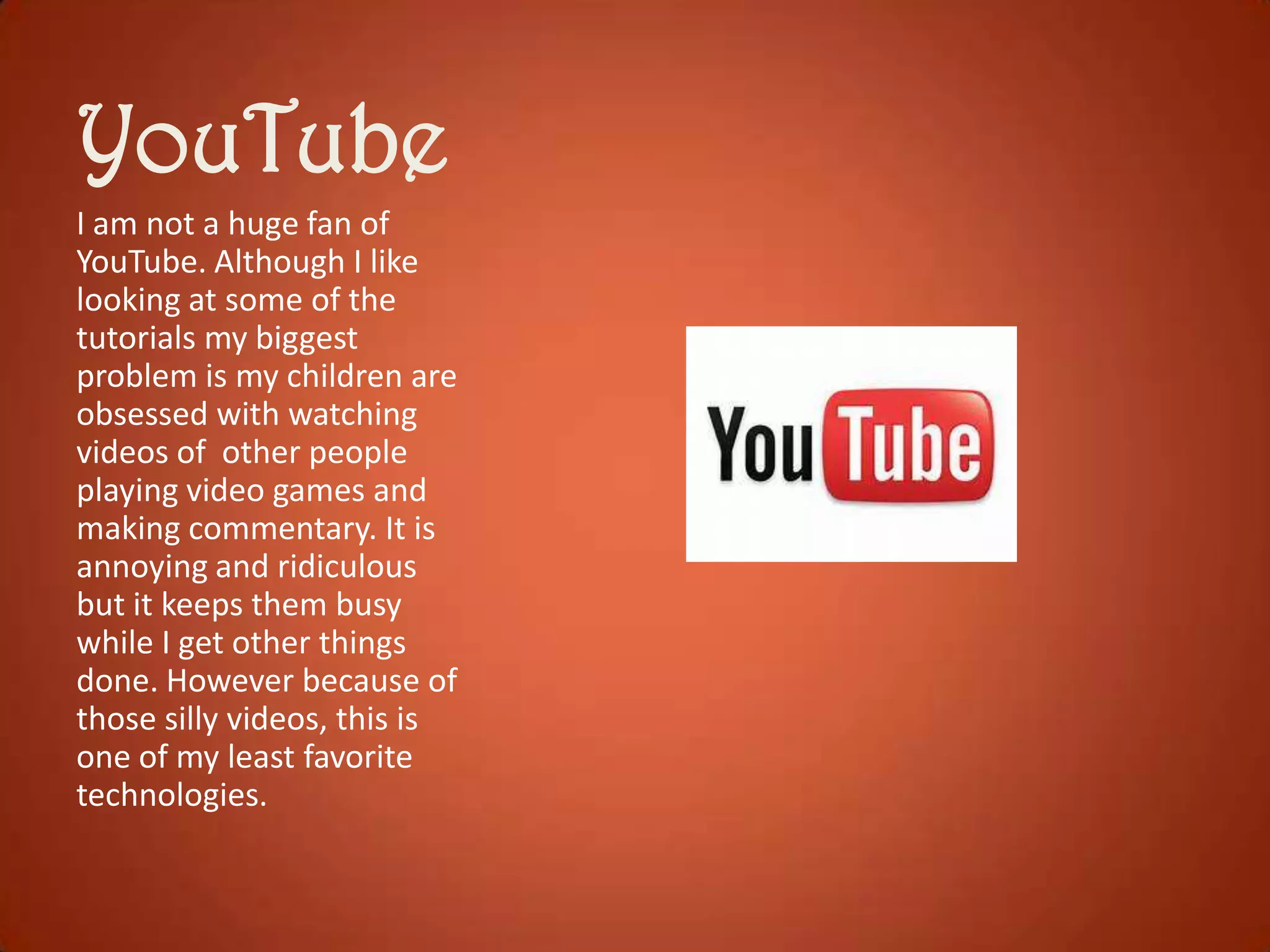 YouTube
I am not a huge fan of
YouTube. Although I like
looking at some of the
tutorials my biggest
problem is my children are
obsessed with watching
videos of other people
playing video games and
making commentary. It is
annoying and ridiculous
but it keeps them busy
while I get other things
done. However because of
those silly videos, this is
one of my least favorite
technologies.

 