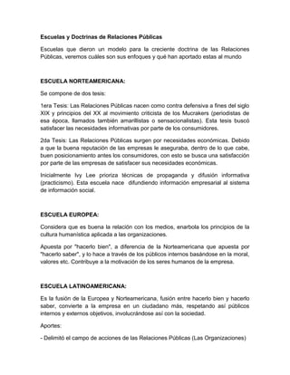 Escuelas y Doctrinas de Relaciones Públicas
Escuelas que dieron un modelo para la creciente doctrina de las Relaciones
Públicas, veremos cuáles son sus enfoques y qué han aportado estas al mundo
ESCUELA NORTEAMERICANA:
Se compone de dos tesis:
1era Tesis: Las Relaciones Públicas nacen como contra defensiva a fines del siglo
XIX y principios del XX al movimiento criticista de los Mucrakers (periodistas de
esa época, llamados también amarillistas o sensacionalistas). Esta tesis buscó
satisfacer las necesidades informativas por parte de los consumidores.
2da Tesis: Las Relaciones Públicas surgen por necesidades económicas. Debido
a que la buena reputación de las empresas le aseguraba, dentro de lo que cabe,
buen posicionamiento antes los consumidores, con esto se busca una satisfacción
por parte de las empresas de satisfacer sus necesidades económicas.
Inicialmente Ivy Lee prioriza técnicas de propaganda y difusión informativa
(practicismo). Esta escuela nace difundiendo información empresarial al sistema
de información social.
ESCUELA EUROPEA:
Considera que es buena la relación con los medios, enarbola los principios de la
cultura humanística aplicada a las organizaciones.
Apuesta por "hacerlo bien", a diferencia de la Norteamericana que apuesta por
"hacerlo saber", y lo hace a través de los públicos internos basándose en la moral,
valores etc. Contribuye a la motivación de los seres humanos de la empresa.
ESCUELA LATINOAMERICANA:
Es la fusión de la Europea y Norteamericana, fusión entre hacerlo bien y hacerlo
saber, convierte a la empresa en un ciudadano más, respetando así públicos
internos y externos objetivos, involucrándose así con la sociedad.
Aportes:
- Delimitó el campo de acciones de las Relaciones Públicas (Las Organizaciones)
 