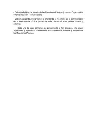 - Delimitó el objeto de estudio de las Relaciones Públicas (Hombre, Organización,
binomio: relación - comunicación)
- Está investigando, interpretando y analizando el fenómeno de la administración
de la controversia pública (punto de vista diferencial entre público interno y
externo).
Cada una de estas corrientes de pensamiento le han tributado, y le siguen
“aportando” y “apostando” a esta noble e incomprendida profesión y disciplina de
las Relaciones Públicas.
 