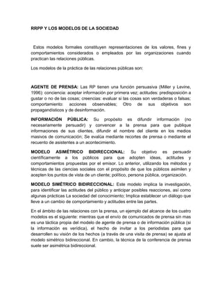 RRPP Y LOS MODELOS DE LA SOCIEDAD
Estos modelos formales constituyen representaciones de los valores, fines y
comportamientos considerados o empleados por las organizaciones cuando
practican las relaciones públicas.
Los modelos de la práctica de las relaciones públicas son:
AGENTE DE PRENSA: Las RP tienen una función persuasiva (Miller y Levine,
1996): conciencia: aceptar información por primera vez; actitudes: predisposición a
gustar o no de las cosas; creencias: evaluar si las cosas son verdaderas o falsas;
comportamiento: acciones observables; Otro de sus objetivos son
propagandísticos y de desinformación.
INFORMACIÓN PÚBLICA: Su propósito es difundir información (no
necesariamente persuadir) y convencer a la prensa para que publique
informaciones de sus clientes, difundir el nombre del cliente en los medios
masivos de comunicación; Se evalúa mediante recortes de prensa o mediante el
recuento de asistentes a un acontecimiento.
MODELO ASIMÉTRICO BIDIRECCIONAL: Su objetivo es persuadir
científicamente a los públicos para que adopten ideas, actitudes y
comportamientos propuestas por el emisor. Lo anterior, utilizando los métodos y
técnicas de las ciencias sociales con el propósito de que los públicos asimilen y
acepten los puntos de vista de un cliente; político, persona pública, organización.
MODELO SIMÉTRICO BIDIRECCIONAL: Este modelo implica la investigación,
para identificar las actitudes del público y anticipar posibles reacciones, así como
algunas prácticas La sociedad del conocimiento; Implica establecer un diálogo que
lleve a un cambio de comportamiento y actitudes entre las partes.
En el ámbito de las relaciones con la prensa, un ejemplo del alcance de los cuatro
modelos es el siguiente: mientras que el envío de comunicados de prensa sin mas
es una táctica propia del modelo de agente de prensa o de información pública (si
la información es verídica), el hecho de invitar a los periodistas para que
desarrollen su visión de los hechos (a través de una visita de prensa) se ajusta al
modelo simétrico bidireccional. En cambio, la técnica de la conferencia de prensa
suele ser asimétrica bidireccional.
 