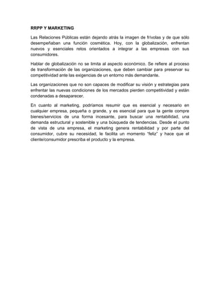 RRPP Y MARKETING
Las Relaciones Públicas están dejando atrás la imagen de frívolas y de que sólo
desempeñaban una función cosmética. Hoy, con la globalización, enfrentan
nuevos y esenciales retos orientados a integrar a las empresas con sus
consumidores.
Hablar de globalización no se limita al aspecto económico. Se refiere al proceso
de transformación de las organizaciones, que deben cambiar para preservar su
competitividad ante las exigencias de un entorno más demandante.
Las organizaciones que no son capaces de modificar su visión y estrategias para
enfrentar las nuevas condiciones de los mercados pierden competitividad y están
condenadas a desaparecer.
En cuanto al marketing, podríamos resumir que es esencial y necesario en
cualquier empresa, pequeña o grande, y es esencial para que la gente compre
bienes/servicios de una forma incesante, para buscar una rentabilidad, una
demanda estructural y sostenible y una búsqueda de tendencias. Desde el punto
de vista de una empresa, el marketing genera rentabilidad y por parte del
consumidor, cubre su necesidad, le facilita un momento “feliz” y hace que el
cliente/consumidor prescriba el producto y la empresa.
 