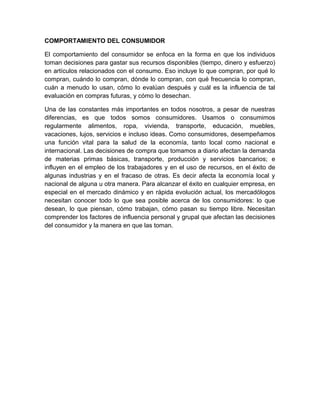 COMPORTAMIENTO DEL CONSUMIDOR
El comportamiento del consumidor se enfoca en la forma en que los individuos
toman decisiones para gastar sus recursos disponibles (tiempo, dinero y esfuerzo)
en artículos relacionados con el consumo. Eso incluye lo que compran, por qué lo
compran, cuándo lo compran, dónde lo compran, con qué frecuencia lo compran,
cuán a menudo lo usan, cómo lo evalúan después y cuál es la influencia de tal
evaluación en compras futuras, y cómo lo desechan.
Una de las constantes más importantes en todos nosotros, a pesar de nuestras
diferencias, es que todos somos consumidores. Usamos o consumimos
regularmente alimentos, ropa, vivienda, transporte, educación, muebles,
vacaciones, lujos, servicios e incluso ideas. Como consumidores, desempeñamos
una función vital para la salud de la economía, tanto local como nacional e
internacional. Las decisiones de compra que tomamos a diario afectan la demanda
de materias primas básicas, transporte, producción y servicios bancarios; e
influyen en el empleo de los trabajadores y en el uso de recursos, en el éxito de
algunas industrias y en el fracaso de otras. Es decir afecta la economía local y
nacional de alguna u otra manera. Para alcanzar el éxito en cualquier empresa, en
especial en el mercado dinámico y en rápida evolución actual, los mercadólogos
necesitan conocer todo lo que sea posible acerca de los consumidores: lo que
desean, lo que piensan, cómo trabajan, cómo pasan su tiempo libre. Necesitan
comprender los factores de influencia personal y grupal que afectan las decisiones
del consumidor y la manera en que las toman.
 