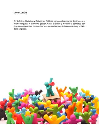CONCLUSIÓN
En definitiva Marketing y Relaciones Públicas no tienen los mismos dominios, ni el
mismo lenguaje, ni la misma gestión. Crear el deseo y merecer la confianza son
dos cosas diferentes, pero ambas son necesarias para la buena marcha y el éxito
de la empresa.
 