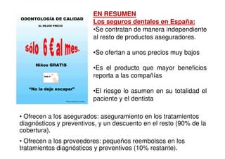 EN RESUMEN
                         Los seguros dentales en España:
                         •Se contratan de manera independiente
                         al resto de productos aseguradores.

                         •Se ofertan a unos precios muy bajos

                         •Es el producto que mayor beneficios
                         reporta a las compañías

                         •El riesgo lo asumen en su totalidad el
                         paciente y el dentista

• Ofrecen a los asegurados: aseguramiento en los tratamientos
diagnósticos y preventivos, y un descuento en el resto (90% de la
cobertura).
• Ofrecen a los proveedores: pequeños reembolsos en los
tratamientos diagnósticos y preventivos (10% restante).
 