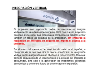INTEGRACIÓN VERTICAL




 Si empresas con importante poder de mercado se integran
 verticalmente, resultará especialmente difícil que nuevas empresas
 accedan al mercado. Los potenciales competidores deberán entrar
 también en todos los estadios de la producción, sin embargo la
 regulación del mercado de seguros les impide el acceso a la
 demanda.

 En el caso del mercado de servicios de salud oral español, a
 diferencia de lo que nos dice la teoría económica, la integración
 vertical de las aseguradoras no obedece a requerimientos técnicos,
 como la adquisición de un insumo físico o la entrega del producto al
 consumidor, sino sólo a la generación de importantes beneficios
 económicos y de control futuro de un mercado en expansión.
 