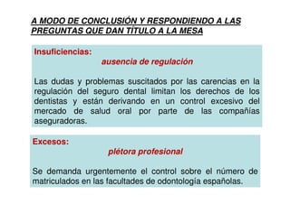 A MODO DE CONCLUSIÓN Y RESPONDIENDO A LAS
PREGUNTAS QUE DAN TÍTULO A LA MESA

Insuficiencias:
                  ausencia de regulación

Las dudas y problemas suscitados por las carencias en la
regulación del seguro dental limitan los derechos de los
dentistas y están derivando en un control excesivo del
mercado de salud oral por parte de las compañías
aseguradoras.

Excesos:
                   plétora profesional

Se demanda urgentemente el control sobre el número de
matriculados en las facultades de odontología españolas.
 
