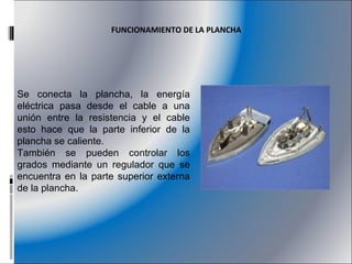 Se conecta la plancha, la energía eléctrica pasa desde el cable a una unión entre la resistencia y el cable esto hace que la parte inferior de la plancha se caliente. También se pueden controlar los grados mediante un regulador que se encuentra en la parte superior externa de la plancha. FUNCIONAMIENTO DE LA PLANCHA 