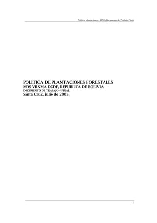 Política plantaciones - MDS (Documento de Trabajo Final)
1
POLÍTICA DE PLANTACIONES FORESTALES
MDS-VRNMA-DGDF, REPUBLICA DE BOLIVIA
DOCUMENTO DE TRABAJO – FINAL
Santa Cruz, julio de 2005.
 