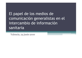 El papel de los medios de
comunicación generalistas en el
intercambio de información
sanitaria
Valencia, 24 junio 2010
 