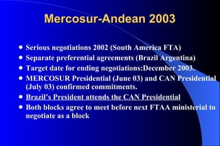 Mercosur-Andean 2003 Serious negotiations 2002 (South America FTA) Separate preferential agreements (Brazil Argentina) Target date for ending negotiations:December 2003. MERCOSUR Presidential (June 03) and CAN Presidential (July 03) confirmed commitments. Brazil’s President attends the CAN Presidential   Both blocks agree to meet before next FTAA ministerial to negotiate as a block 