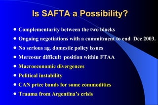 Is SAFTA a Possibility? Complementarity between the two blocks Ongoing negotiations with a commitment to end  Dec 2003. No serious ag. domestic policy issues Mercosur difficult  position within FTAA Macroeconomic divergences Political instability CAN price bands for some commodities Trauma from Argentina’s crisis 