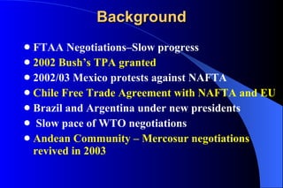 Background FTAA Negotiations–Slow progress 2002 Bush’s TPA granted 2002/03 Mexico protests against NAFTA Chile Free Trade Agreement with NAFTA and EU Brazil and Argentina under new presidents Slow pace of WTO negotiations Andean Community – Mercosur negotiations revived in 2003 