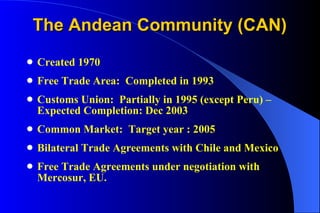 The Andean Community (CAN) Created 1970 Free Trade Area:  Completed in 1993 Customs Union:  Partially in 1995 (except Peru) – Expected Completion: Dec 2003  Common Market:  Target year : 2005 Bilateral Trade Agreements with Chile and Mexico Free Trade Agreements under negotiation with Mercosur, EU.  