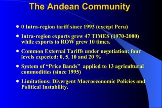 The Andean Community 0 Intra-region tariff since 1993 (except Peru) Intra-region exports grew 47 TIMES (1970-2000) while exports to ROW grew 10 times. Common External Tariffs under negotiation: four levels expected: 0, 5, 10 and 20 % System of “Price Bands”  applied to 13 agricultural commodities (since 1995) Limitations: Divergent Macroeconomic Policies and Political Instability. 