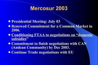 Mercosur 2003 Presidential Meeting: July 03 Renewed Commitment for a Common Market in 2006. Conditioning FTAA to negotiations on “domestic subsidies ” Commitment to finish negotiations with CAN (Andean Community) by Dec 2003. Continue Trade negotiations with EU 