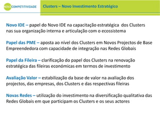 Novo IDE – papel do Novo IDE na capacitação estratégica dos Clusters
nas sua organização interna e articulação com o ecossistema
Papel das PME – aposta ao nível dos Clusters em Novos Projectos de Base
Empreendedora com capacidade de integração nas Redes Globais
Papel da Fileira – clarificação do papel dos Clusters na renovação
estratégica das fileiras económicas em termos de investimento
Avaliação Valor – estabilização da base de valor na avaliação dos
projectos, das empresas, dos Clusters e das respectivas fileiras
Novas Redes – utilização do investimento na diversificação qualitativa das
Redes Globais em que participam os Clusters e os seus actores
Clusters – Novo Investimento Estratégico
 