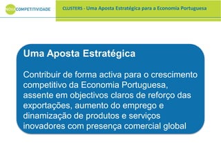 CLUSTERS - Uma Aposta Estratégica para a Economia Portuguesa
Uma Aposta Estratégica
Contribuir de forma activa para o crescimento
competitivo da Economia Portuguesa,
assente em objectivos claros de reforço das
exportações, aumento do emprego e
dinamização de produtos e serviços
inovadores com presença comercial global
 
