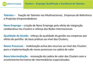 Clusters – Emprego Qualificado e Excelência de Talentos
Talentos – fixação de Talentos nas Multinacionais, Empresas de Referência
e Projectos Empreendedores
Novo Emprego – criação de Novo Emprego pelo efeito de integração
colaborativa nos Clusters e reforço das Redes Internacionais
Qualidade da Gestão- reforço da qualidade da gestão nas empresas por
efeito de partilha de boas práticas ao nível dos Clusters;
Novos Processos - mobilização activa dos recursos ao nível dos Clusters
para a implementação de novos processos na cadeia de valor
Nova Intermediação - renovação da cadeia de valor dos Clusters com o
envolvimento formativo de intermediários especializados
 