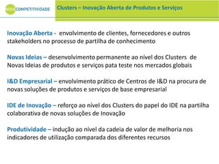 Inovação Aberta - envolvimento de clientes, fornecedores e outros
stakeholders no processo de partilha de conhecimento
Novas Ideias – desenvolvimento permanente ao nível dos Clusters de
Novas Ideias de produtos e serviços pata teste nos mercados globais
I&D Empresarial – envolvimento prático de Centros de I&D na procura de
novas soluções de produtos e serviços de base empresarial
IDE de Inovação – reforço ao nível dos Clusters do papel do IDE na partilha
colaborativa de novas soluções de Inovação
Produtividade – indução ao nível da cadeia de valor de melhoria nos
indicadores de utilização comparada dos diferentes recursos
Clusters – Inovação Aberta de Produtos e Serviços
 