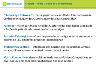 “Knowledge Networks” - participação activa nas Redes Internacionais de
Conhecimento, quer dos Clusters, quer dos seus Centros I&D
Patentes – maior partilha ao nível dos Clusters e das suas Redes Globais de
soluções de patentes de novos produtos e serviços
Parcerias Estratégicas – reforço de parcerias estratégicas entre empresas e
centros de I&D em novos projectos internacionais
Plataformas Centrais - integração dos Clusters nas Plataformas Centrais
para partilha e aproveitamento do novo conhecimento
Matriz Competitiva- desenvolvimento de novas Matrizes Competitivas ao
nível dos Clusters com maior mobilização dos seus actores
Clusters – Redes Globais de Conhecimento
 