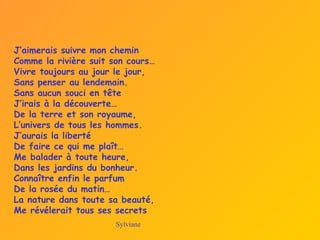 J’aimerais suivre mon chemin
Comme la rivière suit son cours…
Vivre toujours au jour le jour,
Sans penser au lendemain.
Sans aucun souci en tête
J’irais à la découverte…
De la terre et son royaume,
L’univers de tous les hommes.
J’aurais la liberté
De faire ce qui me plaît…
Me balader à toute heure,
Dans les jardins du bonheur.
Connaître enfin le parfum
De la rosée du matin…
La nature dans toute sa beauté,
Me révélerait tous ses secrets
Sylviane
 