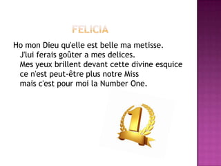 Ho mon Dieu qu'elle est belle ma metisse.
 J'lui ferais goûter a mes delices.
 Mes yeux brillent devant cette divine esquice
 ce n'est peut-être plus notre Miss
 mais c'est pour moi la Number One.
 