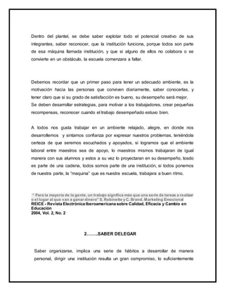 Dentro del plantel, se debe saber explotar todo el potencial creativo de sus
integrantes, saber reconocer, que la institución funciona, porque todos son parte
de esa máquina llamada institución, y que si alguno de ellos no colabora o se
convierte en un obstáculo, la escuela comenzara a fallar.
Debemos recordar que un primer paso para tener un adecuado ambiente, es la
motivación hacia las personas que conviven diariamente, saber conocerlas, y
tener claro que si su grado de satisfacción es bueno, su desempeño será mejor.
Se deben desarrollar estrategias, para motivar a los trabajadores, crear pequeñas
recompensas, reconocer cuando el trabajo desempeñado estuvo bien.
A todos nos gusta trabajar en un ambiente relajado, alegre, en donde nos
desarrollemos y sintamos confianza por expresar nuestros problemas, teniéndola
certeza de que seremos escuchados y apoyados, si logramos que el ambiente
laboral entre maestros sea de apoyo, lo maestros mismos trabajaran de igual
manera con sus alumnos y estos a su vez lo proyectaran en su desempeño, tosdo
es parte de una cadena, todos somos parte de una institución, si todos ponemos
de nuestra parte, la “maquina” que es nuestra escuela, trabajara a buen ritmo.
“ Para la mayoría de la gente, un trabajo significa más que una serie de tareas a realizar
o el lugar al que van a ganar dinero” S. Robinette y C. Brand. Marketing Emocional
REICE - Revista Electrónica Iberoamericana sobre Calidad, Eficacia y Cambio en
Educación
2004, Vol. 2, No. 2
2……..SABER DELEGAR
Saber organizarse, implica una serie de hábitos a desarrollar de manera
personal, dirigir una institución resulta un gran compromiso, lo suficientemente
 