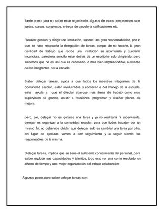 fuerte como para no saber estar organizado. algunos de estos compromisos son:
juntas, cursos, congresos, entrega de papelería calificaciones etc.
Realizar gestión, y dirigir una institución, supone una gran responsabilidad, por lo
que se hace necesaria la delegación de tareas, porque de no hacerlo, la gran
cantidad de trabajo que recibe una institución se acumularía y quedaría
inconclusa, pareciera sencillo estar detrás de un escritorio solo dirigiendo, pero
sabemos que no es así que es necesario, o mas bien imprescindible, auxiliarse
de los integrantes de la escuela,
Saber delegar tareas, ayuda a que todos los maestros integrantes de la
comunidad escolar, estén involucrados y conozcan e del manejo de la escuela,
esto ayuda a que el director abarque más áreas de trabajo como son:
supervisión de grupos, asistir a reuniones, programar y diseñar planes de
mejora.
pero, ojo, delegar no es quitarse una tarea y ya no realizarla ni supervisarla,
delegar es organizar a la comunidad escolar, para que todos trabajen por un
mismo fin, no debemos olvidar que delegar solo es cambiar una tarea por otra,
en lugar de ejecutar, vamos a dar seguimiento y a seguir siendo los
responsables de la misma.
Delegar tareas, implica que se tiene el suficiente conocimiento del personal, para
saber explotar sus capacidades y talentos, todo esto no ara como resultado un
ahorro de tiempo y una mejor organización del trabajo colaborativo
Algunos pasos para saber delegar tareas son:
 