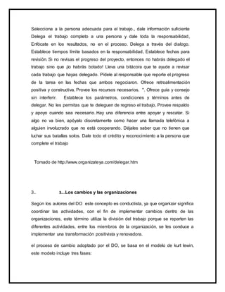 Selecciona a la persona adecuada para el trabajo., dale información suficiente
Delega el trabajo completo a una persona y dale toda la responsabilidad,
Enfócate en los resultados, no en el proceso. Delega a través del dialogo.
Establece tiempos límite basados en la responsabilidad, Establece fechas para
revisión. Si no revisas el progreso del proyecto, entonces no habrás delegado el
trabajo sino que ¡lo habrás botado! Lleva una bitácora que te ayude a revisar
cada trabajo que hayas delegado. Pídele al responsable que reporte el progreso
de la tarea en las fechas que ambos negociaron. Ofrece retroalimentación
positiva y constructiva. Provee los recursos necesarios. ". Ofrece guía y consejo
sin interferir. Establece los parámetros, condiciones y términos antes de
delegar. No les permitas que te deleguen de regreso el trabajo, Provee respaldo
y apoyo cuando sea necesario. Hay una diferencia entre apoyar y rescatar. Si
algo no va bien, apóyalo discretamente como hacer una llamada telefónica a
alguien involucrado que no está cooperando. Déjales saber que no tienen que
luchar sus batallas solos. Dale todo el crédito y reconocimiento a la persona que
complete el trabajo
Tomado de http://www.organizateya.com/delegar.htm
3.. 3….Los cambios y las organizaciones
Según los autores del DO este concepto es conductista, ya que organizar significa
coordinar las actividades, con el fin de implementar cambios dentro de las
organizaciones, este término utiliza la división del trabajo porque se reparten las
diferentes actividades, entre los miembros de la organización, se les conduce a
implementar una transformación positivista y renovadora.
el proceso de cambio adoptado por el DO, se basa en el modelo de kurt lewin,
este modelo incluye tres fases:
 