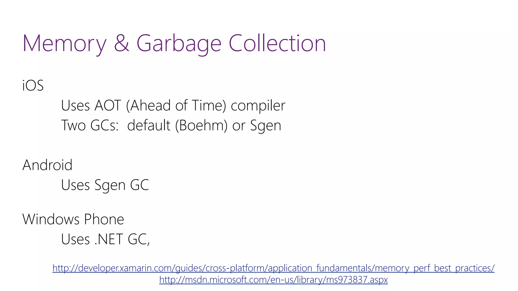 Memory & Garbage Collection iOS Uses AOT (Ahead of Time) compiler Two GCs: default (Boehm) or Sgen Android Uses SgenGC Windows Phone Uses .NET GC, http://developer.xamarin.com/guides/cross-platform/application_fundamentals/memory_perf_best_practices/ http://msdn.microsoft.com/en-us/library/ms973837.aspx 