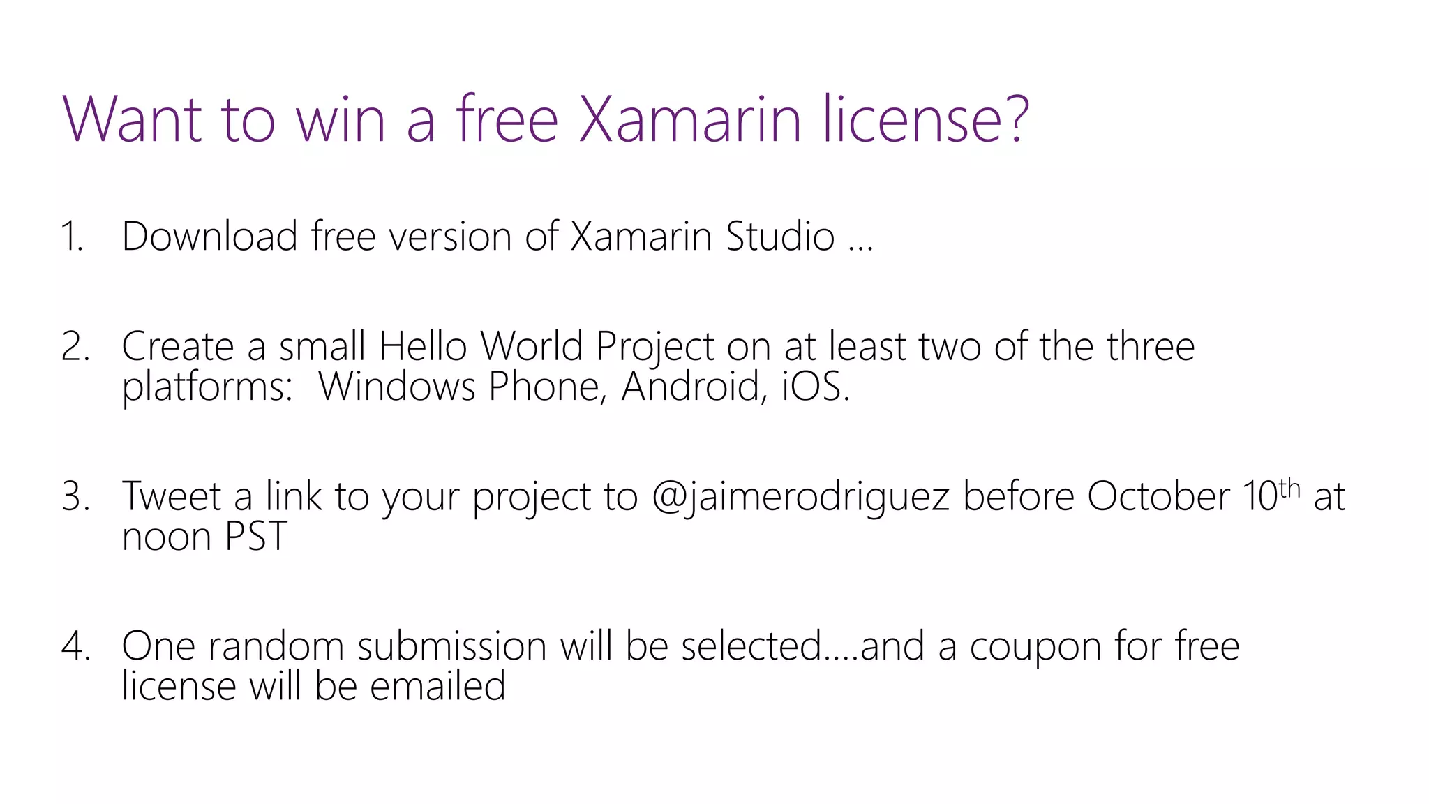 Want to win a free Xamarin license? 1.Download free version of Xamarin Studio … 2.Create a small Hello World Project on at least two of the three platforms: Windows Phone, Android, iOS. 3.Tweet a link to your project to @jaimerodriguez before October 10that noon PST 4.One random submission will be selected….and a coupon for free license will be emailed 