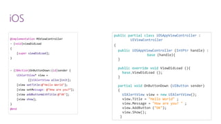 @implementationMSViewController 
-(void)viewDidLoad 
{ 
[superviewDidLoad]; 
} 
-(IBAction)OnButtonDown:(id)sender { 
UIAlertView* view = 
[[UIAlertViewalloc]init]; 
[view setTitle:@"Hello World"]; 
[view setMessage:@"How are you?”]; 
[view addButtonWithTitle:@"OK"]; 
[view show]; 
} 
@end 
publicpartialclassiOSAppViewController: UIViewController 
{ 
publiciOSAppViewController(IntPtrhandle) : base(handle){ } publicoverridevoidViewDidLoad(){ base.ViewDidLoad(); } partialvoidOnButtonDown(UIButtonsender) { UIAlertViewview = newUIAlertView(); view.Title= "Hello World"; view.Message= "How are you? "; view.AddButton("OK"); view.Show(); } } 
iOS  