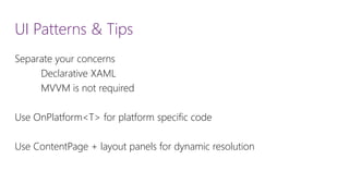 UI Patterns & Tips 
Separate your concerns 
Declarative XAML 
MVVM is not required 
Use OnPlatform<T> for platform specific code 
Use ContentPage+ layout panels for dynamic resolution  