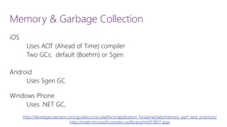 Memory & Garbage Collection 
iOS 
Uses AOT (Ahead of Time) compiler 
Two GCs: default (Boehm) or Sgen 
Android 
Uses SgenGC 
Windows Phone 
Uses .NET GC, http://developer.xamarin.com/guides/cross-platform/application_fundamentals/memory_perf_best_practices/ 
http://msdn.microsoft.com/en-us/library/ms973837.aspx  
